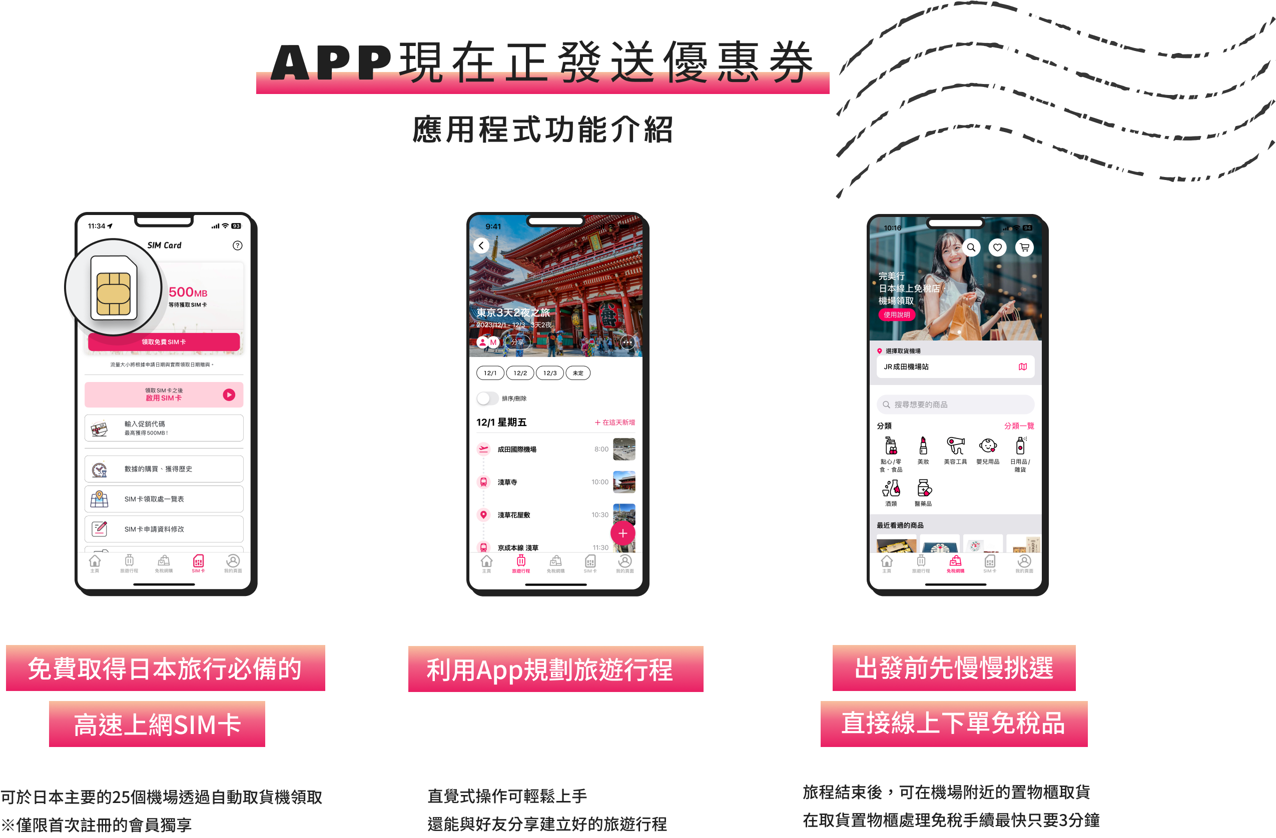 APP現在正發送優惠券 應用程式功能介紹 免費取得日本旅行必備的高速上網SIM卡 可於日本主要的25個機場透過自動取貨機領取 ※僅限首次註冊的會員獨享 利用App規劃旅遊行程 直覺式操作可輕鬆上手 還能與好友分享建立好的旅遊行程 出發前先慢慢挑選 直接線上下單免稅品 旅程結束後，可在機場附近的置物櫃取貨 在取貨置物櫃處理免稅手續最快只要3分鐘